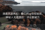 清晨风波再起！糖心vlog惊现秘闻，神秘人无奈回应：评论数破万
