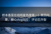 桥本香菜在线明星热搜第一！竟因内幕，糖心vlog回应：评论区炸裂