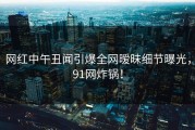 网红中午丑闻引爆全网暧昧细节曝光，91网炸锅！