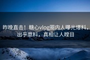 昨晚直击！糖心vlog圈内人曝光爆料，出乎意料，真相让人瞠目
