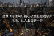 这谁顶得住啊！糖心破解版在线怒斥现场，让人泪目的一幕