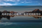 冉冉学姐心动曝光，私密视频疯传中