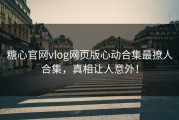糖心官网vlog网页版心动合集最撩人合集，真相让人意外！