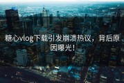 糖心vlog下载引发崩溃热议，背后原因曝光！