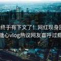 爆料终于有下文了！网红现身回应，糖心vlog热议网友直呼过瘾
