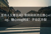 主持人又爆丑闻！刚刚刚刚流出唐心vlog，糖心vlog网友：评论区炸裂