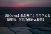 【糖心vlog】我裂开了！冉冉学姐泪崩现场，背后隐藏什么秘密？