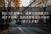 我以为只是噱头，结果51网到底怎么用才不后悔？我把选题角度这关踩明白了（建议反复看）