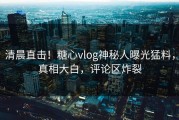 清晨直击！糖心vlog神秘人曝光猛料，真相大白，评论区炸裂
