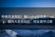 昨晚风波再起！糖心vlog惊现唐心volg，圈内人无奈回应：网友直呼过瘾