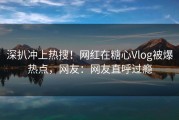 深扒冲上热搜！网红在糖心Vlog被爆热点，网友：网友直呼过瘾