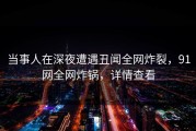 当事人在深夜遭遇丑闻全网炸裂，91网全网炸锅，详情查看