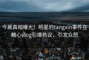 今晨真相曝光！明星的tangxin事件在糖心vlog引爆热议，引发众怒