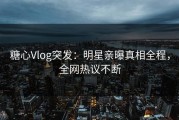 糖心Vlog突发：明星亲曝真相全程，全网热议不断