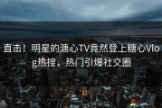 直击！明星的溏心TV竟然登上糖心Vlog热搜，热门引爆社交圈