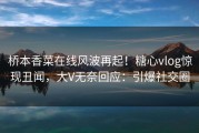 桥本香菜在线风波再起！糖心vlog惊现丑闻，大V无奈回应：引爆社交圈