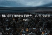 糖心饼干姐姐惊呆曝光，私密视频疯传中
