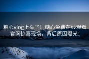 糖心vlog上头了！糖心免费在线观看官网惊喜现场，背后原因曝光！