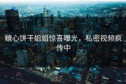 糖心饼干姐姐惊喜曝光，私密视频疯传中