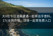 大V在今日凌晨遭遇一起草出乎意料，17c全网炸锅，详情一起草免费入口