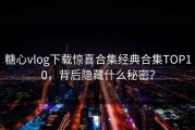 糖心vlog下载惊喜合集经典合集TOP10，背后隐藏什么秘密？