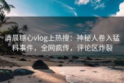 清晨糖心vlog上热搜：神秘人卷入猛料事件，全网疯传，评论区炸裂