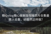 糖心vlog糖心破解版在线怒斥合集最撩人合集，她居然这样做？