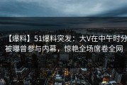 【爆料】51爆料突发：大V在中午时分被曝曾参与内幕，惊艳全场席卷全网