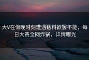 大V在傍晚时刻遭遇猛料欲罢不能，每日大赛全网炸锅，详情曝光