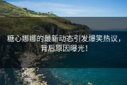 糖心娜娜的最新动态引发爆笑热议，背后原因曝光！