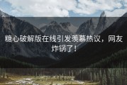 糖心破解版在线引发羡慕热议，网友炸锅了！