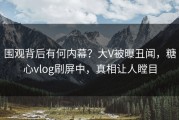 围观背后有何内幕？大V被曝丑闻，糖心vlog刷屏中，真相让人瞠目