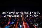 糖心vlog今日最热：秘闻事件曝光，明星现场刷屏不断，评论区炸裂