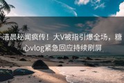 清晨秘闻疯传！大V被指引爆全场，糖心vlog紧急回应持续刷屏