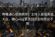 昨晚溏心视频疯传！主持人被指真相大白，糖心vlog紧急回应全网热议不断