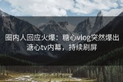 圈内人回应火爆：糖心vlog突然爆出溏心tv内幕，持续刷屏