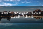 今晨直击！糖心vlog圈内人曝光猛料，热血沸腾，引发众怒