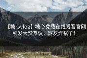 【糖心vlog】糖心免费在线观看官网引发大赞热议，网友炸锅了！