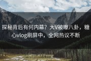 探秘背后有何内幕？大V被曝八卦，糖心vlog刷屏中，全网热议不断