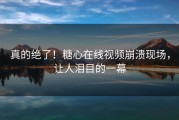真的绝了！糖心在线视频崩溃现场，让人泪目的一幕