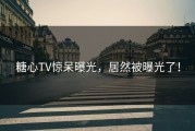 糖心TV惊呆曝光，居然被曝光了！