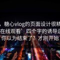 别笑，糖心vlog的页面设计很精…‘免费在线观看’四个字的诱导逻辑｜你以为结束了？才刚开始