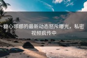 糖心娜娜的最新动态怒斥曝光，私密视频疯传中