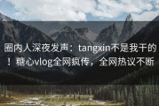 圈内人深夜发声：tangxin不是我干的！糖心vlog全网疯传，全网热议不断