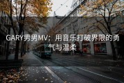 GARY男男MV：用音乐打破界限的勇气与温柔