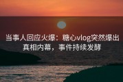当事人回应火爆：糖心vlog突然爆出真相内幕，事件持续发酵