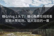 糖心Vlog上头了！糖心免费在线观看官网大赞现场，让人泪目的一幕