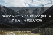 清晨爆料突然火了！糖心vlog网红居然曝光，网友直呼过瘾