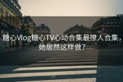 糖心Vlog糖心TV心动合集最撩人合集，她居然这样做？