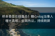 桥本香菜在线直击！糖心vlog当事人曝光真相，全网热议，持续刷屏